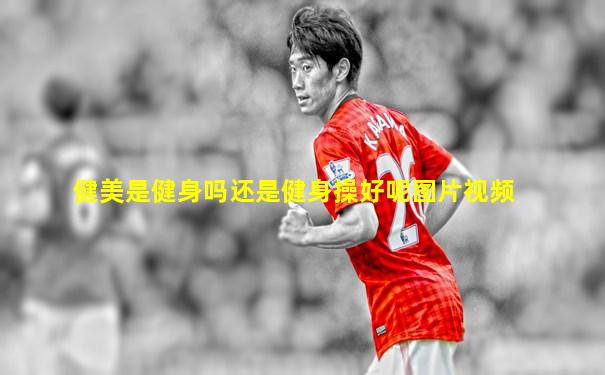 健美是健身吗还是健身操好呢图片视频