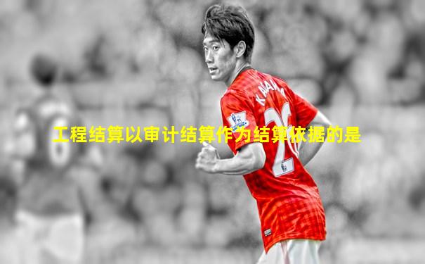 工程结算以审计结算作为结算依据的是